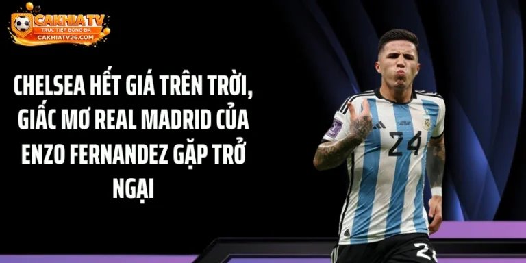 Chelsea hết giá trên trời, giấc mơ Real Madrid của Enzo Fernandez gặp trở ngại lớn