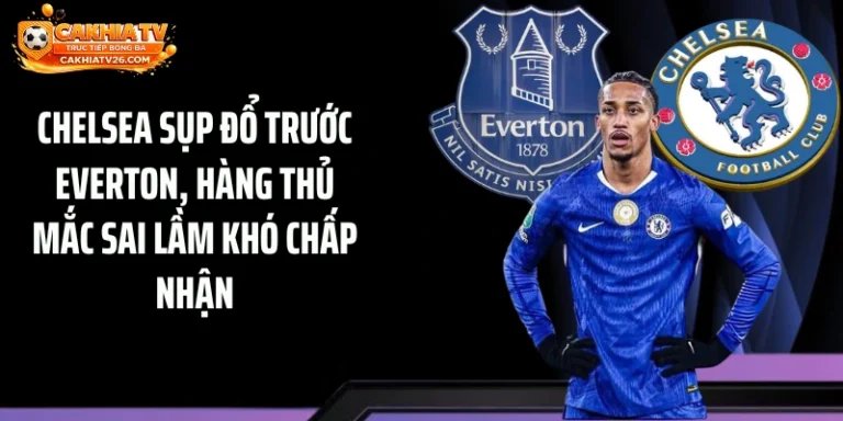 Chelsea Sụp Đổ Trước Everton, Hàng Thủ Mắc Sai Lầm Khó Chấp Nhận