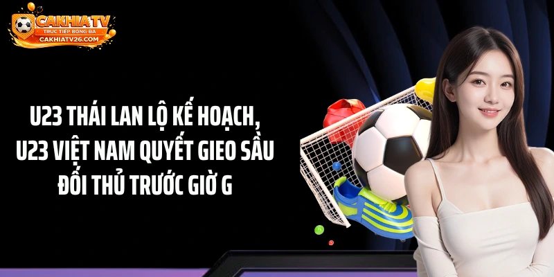 U23 Thái Lan Lộ Kế Hoạch, U23 Việt Nam Quyết Gieo Sầu Đối Thủ Trước Giờ G